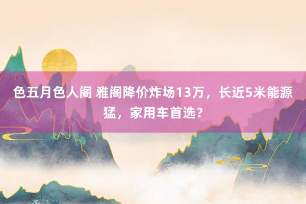 色五月色人阁 雅阁降价炸场13万，长近5米能源猛，家用车首选？