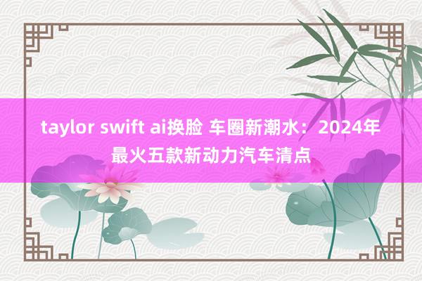 taylor swift ai换脸 车圈新潮水：2024年最火五款新动力汽车清点
