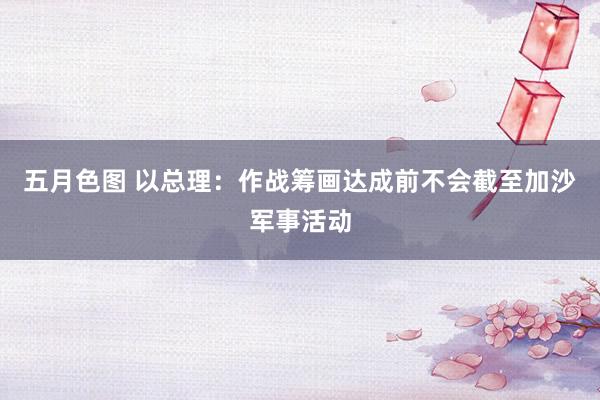 五月色图 以总理：作战筹画达成前不会截至加沙军事活动