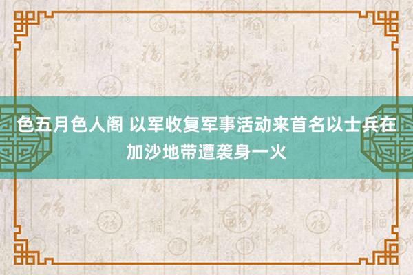 色五月色人阁 以军收复军事活动来首名以士兵在加沙地带遭袭身一火