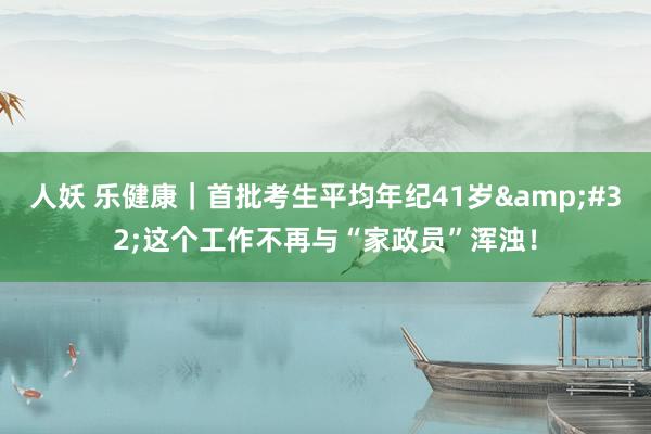 人妖 乐健康｜首批考生平均年纪41岁&#32;这个工作不再与“家政员”浑浊！