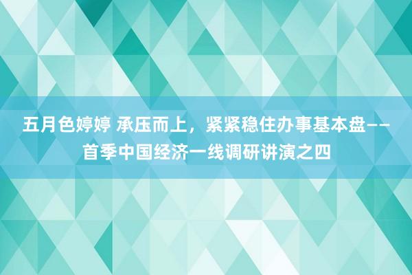五月色婷婷 承压而上，紧紧稳住办事基本盘——首季中国经济一线调研讲演之四