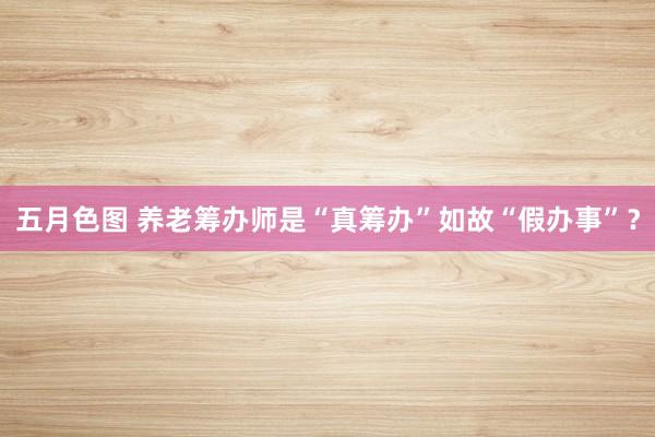 五月色图 养老筹办师是“真筹办”如故“假办事”？