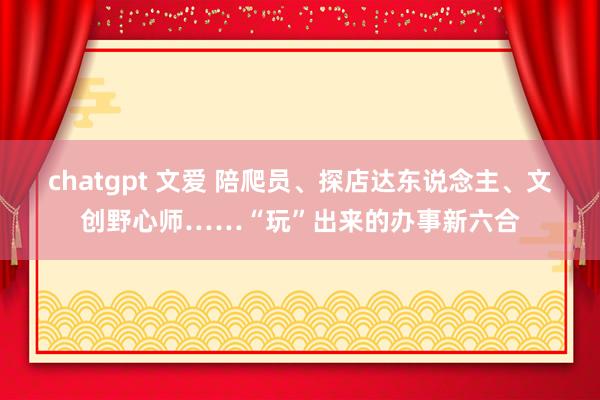 chatgpt 文爱 陪爬员、探店达东说念主、文创野心师……“玩”出来的办事新六合