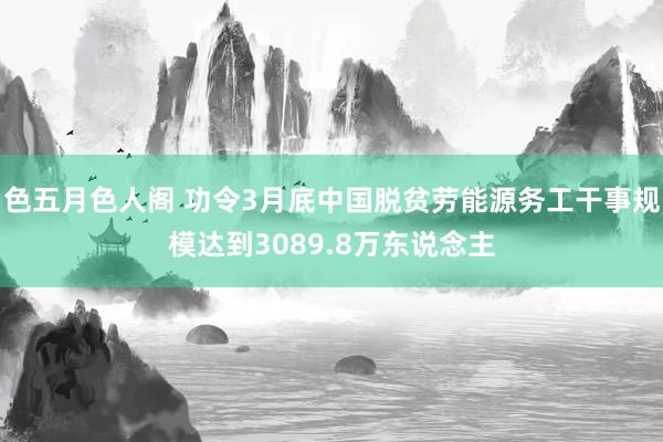 色五月色人阁 功令3月底中国脱贫劳能源务工干事规模达到3089.8万东说念主