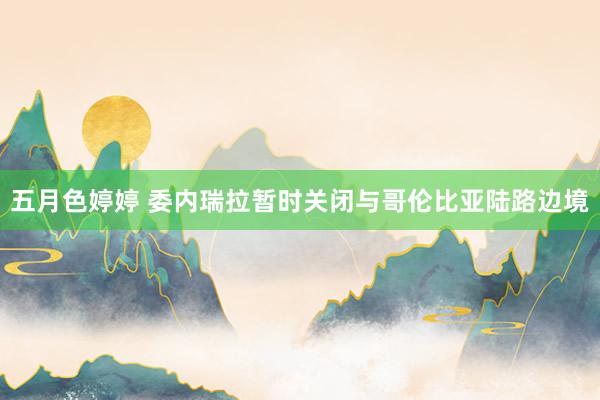 五月色婷婷 委内瑞拉暂时关闭与哥伦比亚陆路边境