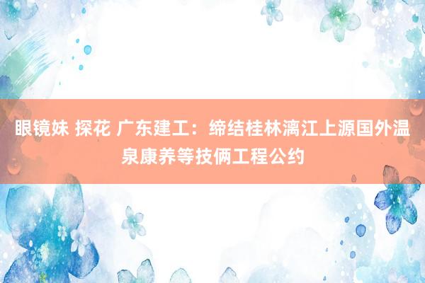 眼镜妹 探花 广东建工：缔结桂林漓江上源国外温泉康养等技俩工程公约