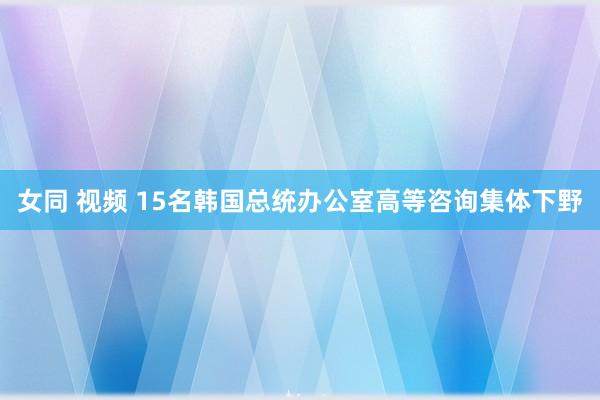 女同 视频 15名韩国总统办公室高等咨询集体下野