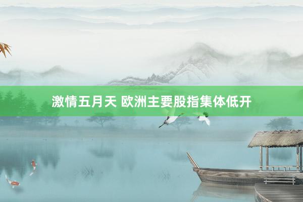 激情五月天 欧洲主要股指集体低开