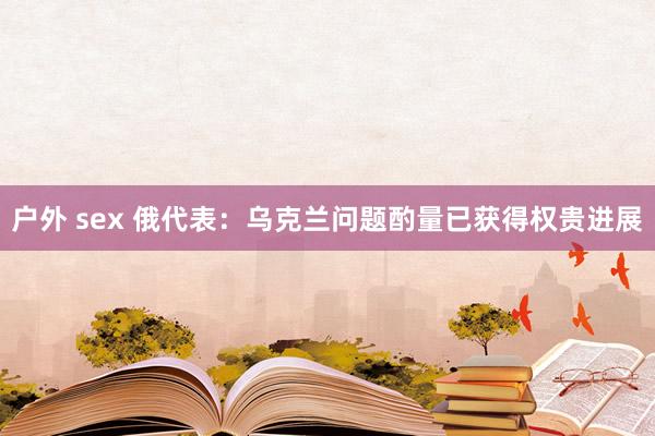 户外 sex 俄代表：乌克兰问题酌量已获得权贵进展