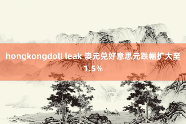 hongkongdoll leak 澳元兑好意思元跌幅扩大至1.5%