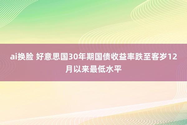 ai换脸 好意思国30年期国债收益率跌至客岁12月以来最低水平