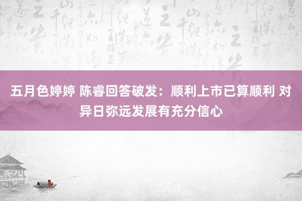 五月色婷婷 陈睿回答破发：顺利上市已算顺利 对异日弥远发展有充分信心