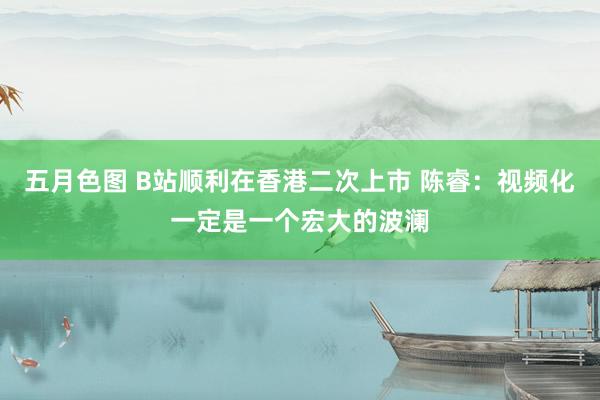 五月色图 B站顺利在香港二次上市 陈睿：视频化一定是一个宏大的波澜