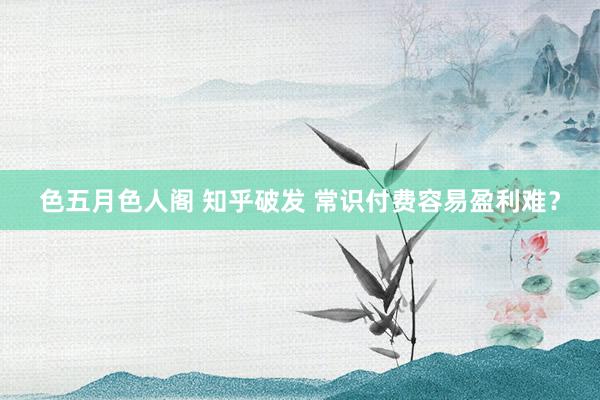 色五月色人阁 知乎破发 常识付费容易盈利难？
