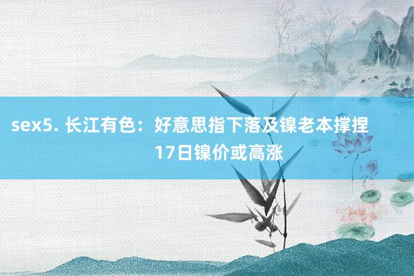sex5. 长江有色：好意思指下落及镍老本撑捏            17日镍价或高涨
