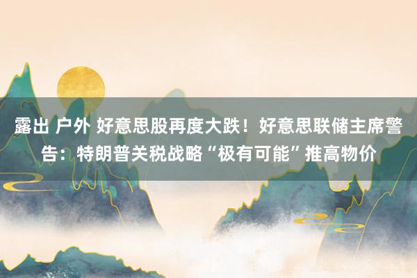 露出 户外 好意思股再度大跌！好意思联储主席警告：特朗普关税战略“极有可能”推高物价