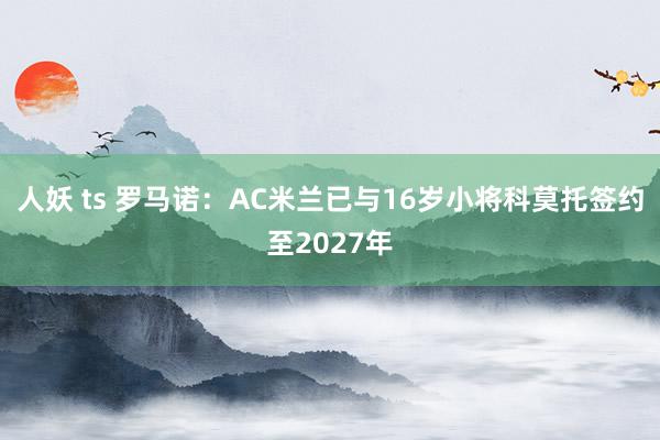 人妖 ts 罗马诺：AC米兰已与16岁小将科莫托签约至2027年