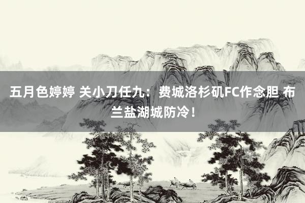 五月色婷婷 关小刀任九：费城洛杉矶FC作念胆 布兰盐湖城防冷！