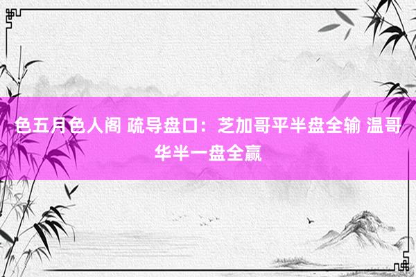 色五月色人阁 疏导盘口：芝加哥平半盘全输 温哥华半一盘全赢
