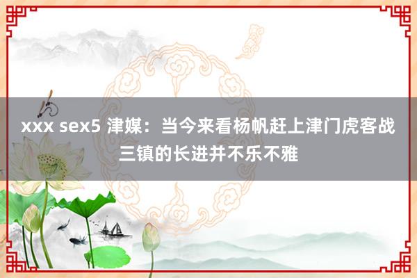 xxx sex5 津媒：当今来看杨帆赶上津门虎客战三镇的长进并不乐不雅