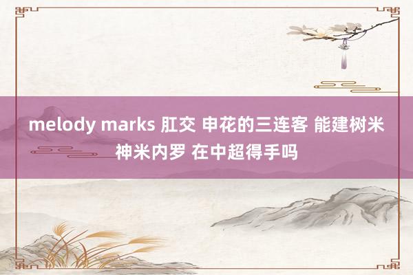 melody marks 肛交 申花的三连客 能建树米神米内罗 在中超得手吗
