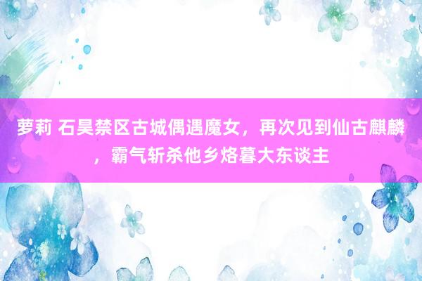 萝莉 石昊禁区古城偶遇魔女，再次见到仙古麒麟，霸气斩杀他乡烙暮大东谈主