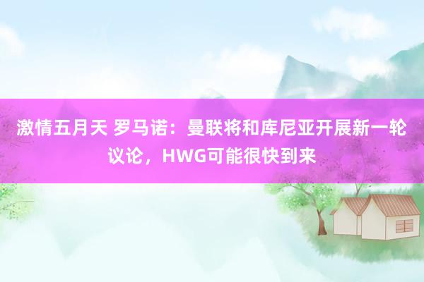 激情五月天 罗马诺：曼联将和库尼亚开展新一轮议论，HWG可能很快到来