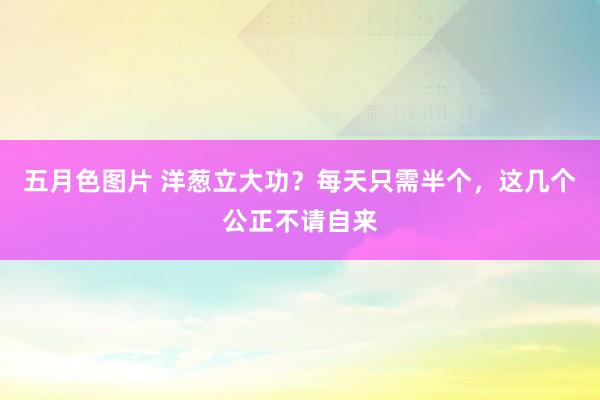 五月色图片 洋葱立大功？每天只需半个，这几个公正不请自来