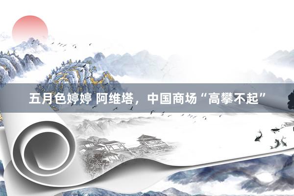 五月色婷婷 阿维塔，中国商场“高攀不起”