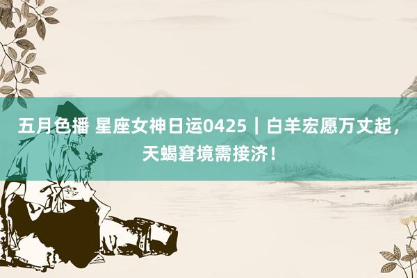 五月色播 星座女神日运0425｜白羊宏愿万丈起，天蝎窘境需接济！