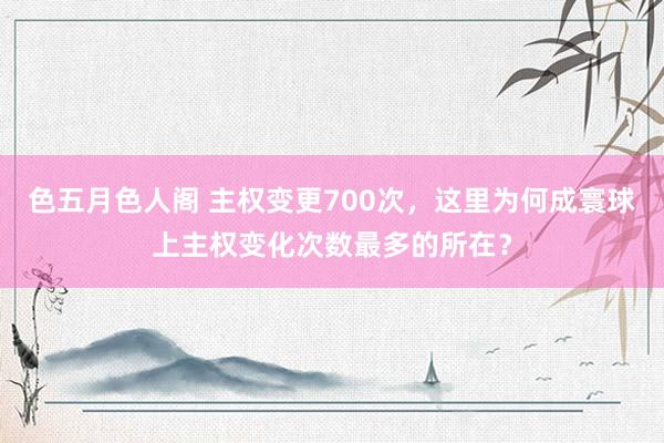 色五月色人阁 主权变更700次，这里为何成寰球上主权变化次数最多的所在？