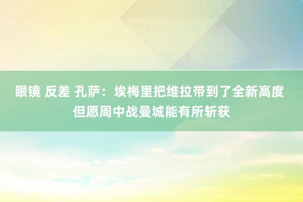 眼镜 反差 孔萨：埃梅里把维拉带到了全新高度 但愿周中战曼城能有所斩获