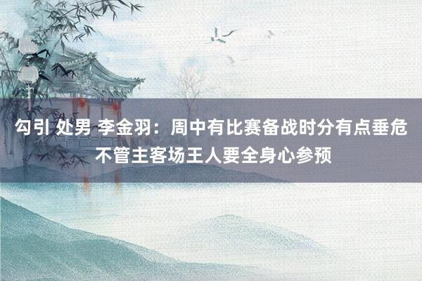 勾引 处男 李金羽：周中有比赛备战时分有点垂危 不管主客场王人要全身心参预