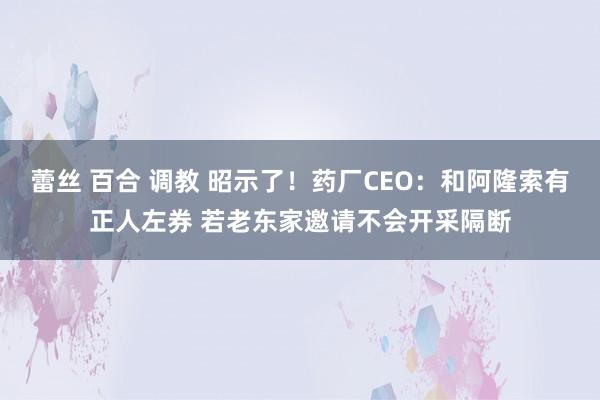 蕾丝 百合 调教 昭示了！药厂CEO：和阿隆索有正人左券 若老东家邀请不会开采隔断
