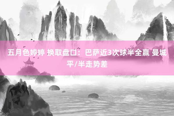 五月色婷婷 换取盘口：巴萨近3次球半全赢 曼城平/半走势差