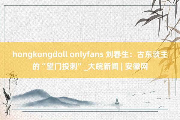 hongkongdoll onlyfans 刘春生：古东谈主的“望门投刺”_大皖新闻 | 安徽网