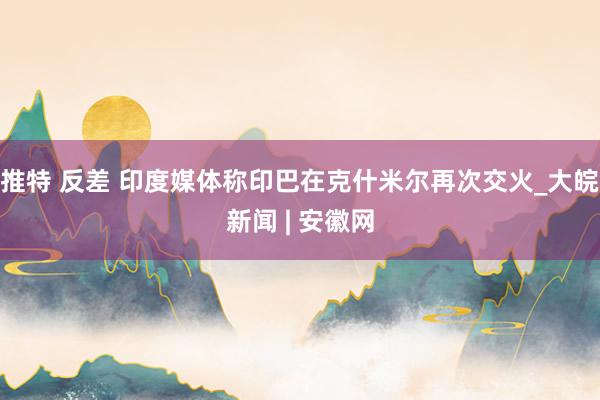 推特 反差 印度媒体称印巴在克什米尔再次交火_大皖新闻 | 安徽网