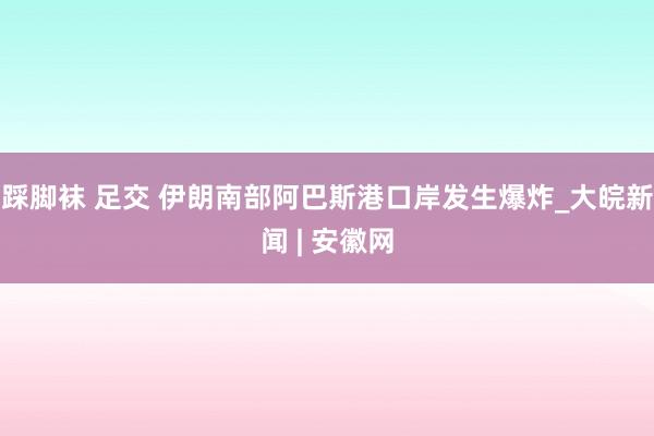 踩脚袜 足交 伊朗南部阿巴斯港口岸发生爆炸_大皖新闻 | 安徽网