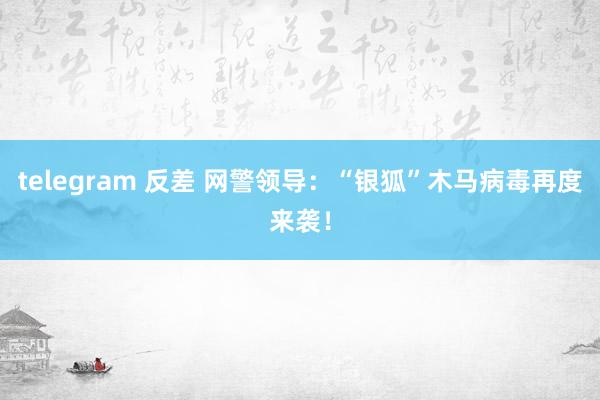 telegram 反差 网警领导：“银狐”木马病毒再度来袭！