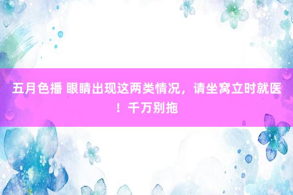 五月色播 眼睛出现这两类情况，请坐窝立时就医！千万别拖