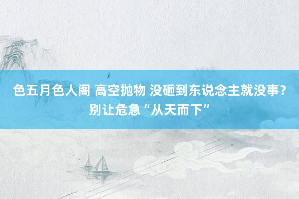 色五月色人阁 高空抛物 没砸到东说念主就没事？别让危急“从天而下”