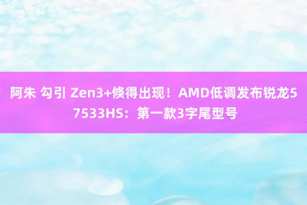 阿朱 勾引 Zen3+倏得出现！AMD低调发布锐龙5 7533HS：第一款3字尾型号