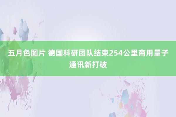 五月色图片 德国科研团队结束254公里商用量子通讯新打破