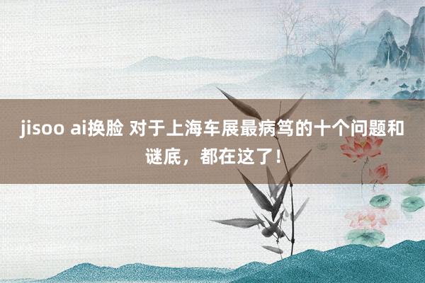 jisoo ai换脸 对于上海车展最病笃的十个问题和谜底，都在这了！