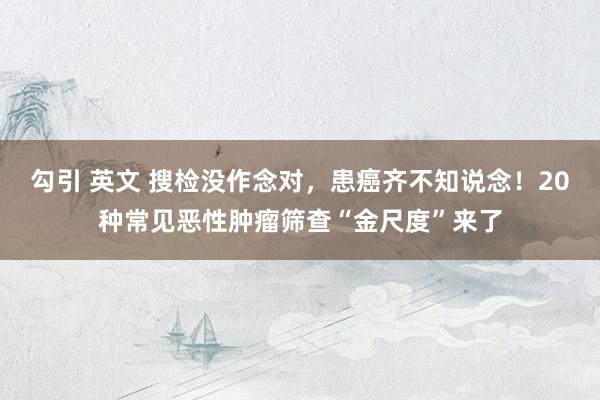 勾引 英文 搜检没作念对，患癌齐不知说念！20种常见恶性肿瘤筛查“金尺度”来了