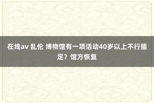 在线av 乱伦 博物馆有一项活动40岁以上不行插足？馆方恢复