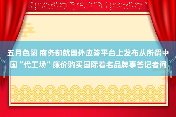 五月色图 商务部就国外应答平台上发布从所谓中国“代工场”廉价购买国际着名品牌事答记者问