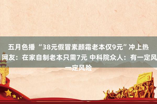 五月色播 “38元假冒素颜霜老本仅9元”冲上热搜 网友：在家自制老本只需7元 中科院众人：有一定风险