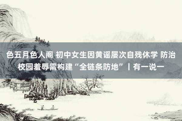 色五月色人阁 初中女生因黄谣屡次自残休学 防治校园羞辱需构建“全链条防地”丨有一说一